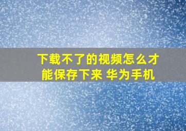 下载不了的视频怎么才能保存下来 华为手机